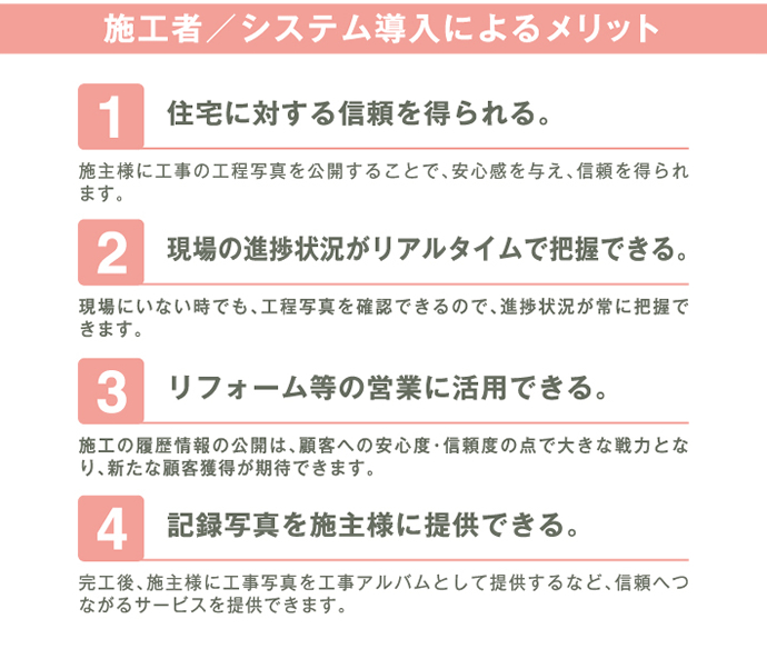 施工者／システム導入によるメリット 1.住宅に対する信頼を得られる 2.現場の進捗状況がリアルタイムで把握できる 3.リフォーム等の営業に活用できる 4.記録写真を施主様に提供できる