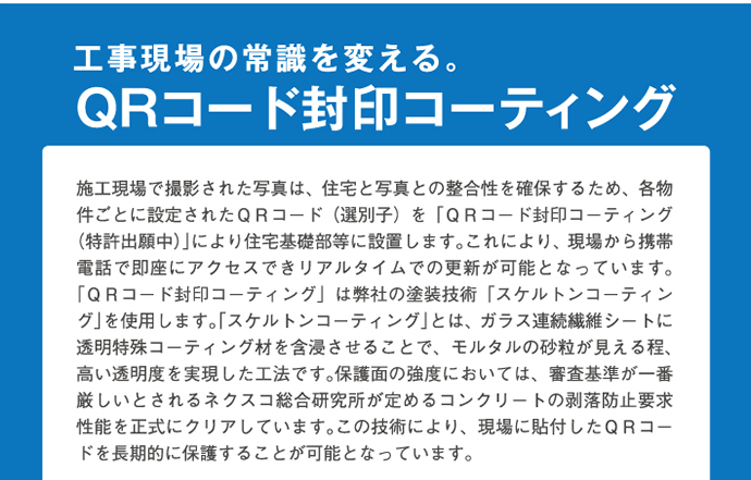 工事現場の常識を変える。QRコード封印コーティング　作業現場で撮影された写真は、住宅と写真との整合性を確保するため、各物件ごとに設定されたＱＲコード（選別子）を「ＱＲコード封印コーティング（特許出願中）」により住宅基礎部等に設置します。これにより、現場から携帯電話で即座にアクセスできリアルタイムでの更新が可能となっています。「ＱＲコード封印コーティング」は弊社の塗装技術「スケルトンコーティング」を使用します。「スケルトンコーティング」とは、ガラス連続繊維シートに透明特殊コーティング剤を含浸させることで、モルタルの砂粒が見えるほど、高い透明度を実現した工法です。保護面の強度においては、審査基準が一番厳しいとされるネクスコ総合研究所が定めるコンクリートの剥落防止要求性能を正式にクリアしています。この技術により、現場に貼付したＱＲコードを長期的に保護することが可能となっています。