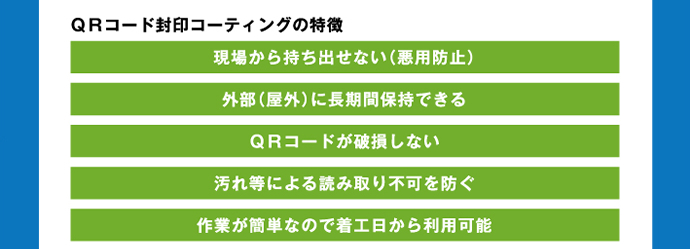 QRコード封印コーティングの特徴 現場から持ち出せない(悪用防止)　外部(屋外)に長期間保持できる　QRコードが破損しない　汚れ等による読み取り不可を防ぐ　作業が簡単なので着工日から利用可能